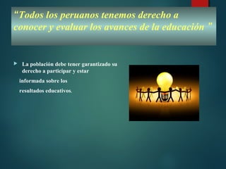 “Todos los peruanos tenemos derecho a
conocer y evaluar los avances de la educación ”
 La población debe tener garantizado su
derecho a participar y estar
informada sobre los
resultados educativos.
 