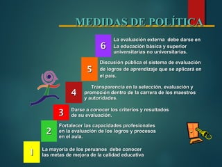 MEDIDAS DE POLÍTICAMEDIDAS DE POLÍTICA
11 La mayoría de los peruanos debe conocerLa mayoría de los peruanos debe conocer
las metas de mejora de la calidad educativalas metas de mejora de la calidad educativa
22
Fortalecer las capacidades profesionalesFortalecer las capacidades profesionales
en la evaluación de los logros y procesosen la evaluación de los logros y procesos
en el aula.en el aula.
33 Darse a conocer los criterios y resultadosDarse a conocer los criterios y resultados
de su evaluación.de su evaluación.
44
Transparencia en la selección, evaluación yTransparencia en la selección, evaluación y
promoción dentro de la carrera de los maestrospromoción dentro de la carrera de los maestros
y autoridades.y autoridades.
55
Discusión pública el sistema de evaluaciónDiscusión pública el sistema de evaluación
de logros de aprendizaje que se aplicará ende logros de aprendizaje que se aplicará en
el país.el país.
66
La evaluación externa debe darse enLa evaluación externa debe darse en
La educación básica y superiorLa educación básica y superior
universitarias no universitarias.universitarias no universitarias.
 