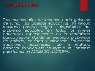 INTRODUCCIÓNINTRODUCCIÓN
Tras muchos años de imponer, cada gobierno
de turno, sus políticas educativas, sin ningún
resultado positivo, según diagnósticos del
problema educativo en todos los niveles
educativos especialmente en la modalidad
básica regular donde se encontró problemas
de calidad, equidad y eficiencia. Educación
tradicional, desconexión de la realidad
nacional, sin visión etc. Se llega a un Consenso
para formar un ACUERDO NACIONAL
 