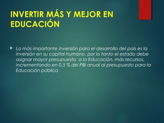 INVERTIR MÁS Y MEJOR EN
EDUCACIÓN
 La más importante inversión para el desarrollo del país es la
inversión en su capital humano, por lo tanto el estado debe
asignar mayor presupuesto a la Educación, más recursos,
incrementando en 0,5 % del PBI anual al presupuesto para la
Educación pública
 