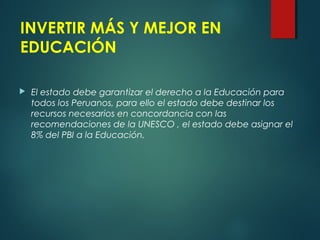 INVERTIR MÁS Y MEJOR EN
EDUCACIÓN
 El estado debe garantizar el derecho a la Educación para
todos los Peruanos, para ello el estado debe destinar los
recursos necesarios en concordancia con las
recomendaciones de la UNESCO , el estado debe asignar el
8% del PBI a la Educación.
 
