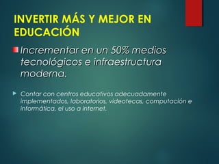 INVERTIR MÁS Y MEJOR EN
EDUCACIÓN
 Contar con centros educativos adecuadamente
implementados, laboratorios, videotecas, computación e
informática, el uso a internet.
Incrementar en un 50% mediosIncrementar en un 50% medios
tecnológicos e infraestructuratecnológicos e infraestructura
moderna.moderna.
 