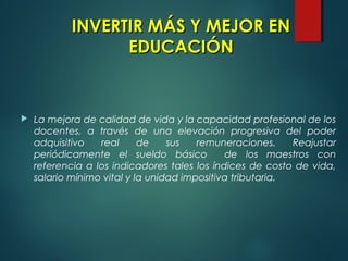  La mejora de calidad de vida y la capacidad profesional de los
docentes, a través de una elevación progresiva del poder
adquisitivo real de sus remuneraciones. Reajustar
periódicamente el sueldo básico de los maestros con
referencia a los indicadores tales los índices de costo de vida,
salario mínimo vital y la unidad impositiva tributaria.
INVERTIR MÁS Y MEJOR ENINVERTIR MÁS Y MEJOR EN
EDUCACIÓNEDUCACIÓN
 