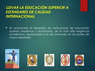LLEVAR LA EDUCACIÓN SUPERIOR A
ESTÁNDARES DE CALIDAD
INTERNACIONAL
 Se promoverá el desarrollo de instituciones de educación
superior modernas y autónomas, de la más alta exigencia
académica, equiparable a la del promedio en los países de
mayor desarrollo.
 