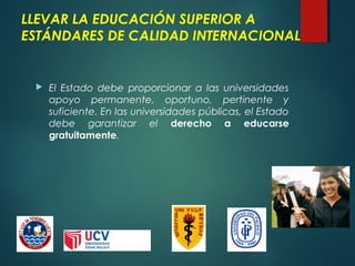 LLEVAR LA EDUCACIÓN SUPERIOR A
ESTÁNDARES DE CALIDAD INTERNACIONAL
 El Estado debe proporcionar a las universidades
apoyo permanente, oportuno, pertinente y
suficiente. En las universidades públicas, el Estado
debe garantizar el derecho a educarse
gratuitamente.
 