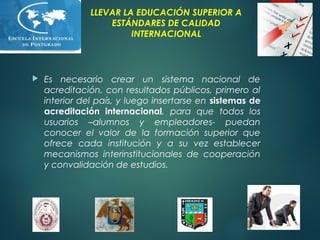 LLEVAR LA EDUCACIÓN SUPERIOR A
ESTÁNDARES DE CALIDAD
INTERNACIONAL
 Es necesario crear un sistema nacional de
acreditación, con resultados públicos, primero al
interior del país, y luego insertarse en sistemas de
acreditación internacional, para que todos los
usuarios –alumnos y empleadores- puedan
conocer el valor de la formación superior que
ofrece cada institución y a su vez establecer
mecanismos interinstitucionales de cooperación
y convalidación de estudios.
 