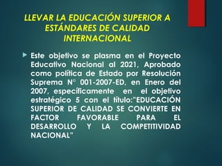 LLEVAR LA EDUCACIÓN SUPERIOR A
ESTÁNDARES DE CALIDAD
INTERNACIONAL
 Este objetivo se plasma en el Proyecto
Educativo Nacional al 2021, Aprobado
como política de Estado por Resolución
Suprema N° 001-2007-ED, en Enero del
2007, específicamente en el objetivo
estratégico 5 con el título:”EDUCACIÓN
SUPERIOR DE CALIDAD SE CONVIERTE EN
FACTOR FAVORABLE PARA EL
DESARROLLO Y LA COMPETITIVIDAD
NACIONAL”
 