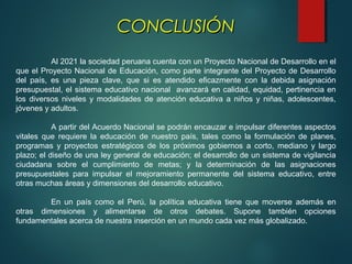 Al 2021 la sociedad peruana cuenta con un Proyecto Nacional de Desarrollo en el
que el Proyecto Nacional de Educación, como parte integrante del Proyecto de Desarrollo
del país, es una pieza clave, que si es atendido eficazmente con la debida asignación
presupuestal, el sistema educativo nacional avanzará en calidad, equidad, pertinencia en
los diversos niveles y modalidades de atención educativa a niños y niñas, adolescentes,
jóvenes y adultos.
A partir del Acuerdo Nacional se podrán encauzar e impulsar diferentes aspectos
vitales que requiere la educación de nuestro país, tales como la formulación de planes,
programas y proyectos estratégicos de los próximos gobiernos a corto, mediano y largo
plazo; el diseño de una ley general de educación; el desarrollo de un sistema de vigilancia
ciudadana sobre el cumplimiento de metas; y la determinación de las asignaciones
presupuestales para impulsar el mejoramiento permanente del sistema educativo, entre
otras muchas áreas y dimensiones del desarrollo educativo.
En un país como el Perú, la política educativa tiene que moverse además en
otras dimensiones y alimentarse de otros debates. Supone también opciones
fundamentales acerca de nuestra inserción en un mundo cada vez más globalizado.
CONCLUSIÓNCONCLUSIÓN
 