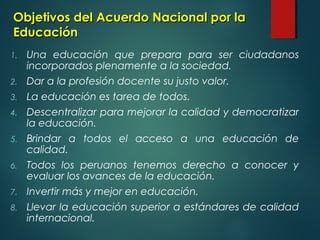 Objetivos del Acuerdo Nacional por laObjetivos del Acuerdo Nacional por la
EducaciónEducación
1. Una educación que prepara para ser ciudadanos
incorporados plenamente a la sociedad.
2. Dar a la profesión docente su justo valor.
3. La educación es tarea de todos.
4. Descentralizar para mejorar la calidad y democratizar
la educación.
5. Brindar a todos el acceso a una educación de
calidad.
6. Todos los peruanos tenemos derecho a conocer y
evaluar los avances de la educación.
7. Invertir más y mejor en educación.
8. Llevar la educación superior a estándares de calidad
internacional.
 