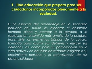 1. Una educación que prepara para ser
ciudadanos incorporados plenamente a la
sociedad.
El fin esencial del aprendizaje en la sociedad
peruana del futuro es alcanzar el desarrollo
humano pleno y acercar a la persona a la
sabiduría en el sentido más amplio de la palabra:
transmitirle los elementos básicos de la cultura,
formada para asumir sus deberes y ejercer sus
derechos, así como para su participación en la
vida activa y en aquellas actividades dirigidas a su
crecimiento personal y la actualización de sus
potencialidades
 