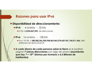 Razones para usar IPv6
Disponibilidad de direccionamiento:
IPv4: 4 octetos - 32 bits
2^32 o 4,294,467,295 de direcciones.
IPv6: 16 octetos - 128 bits
3.4 x 10^38 o 340,282,366,920,938,463,463,374,607,431,768,211,456 (340
sixtillones) de direcciones IP.
A cada átomo de cada persona sobre la tierra se le podrían
asignar 7 únicas direcciones con algo de ahorro (asumiendo
que hay 7 × 1027 átomos por humano x 6.5 Billones de
habitantes).
 