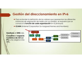 Gestión del direccionamiento en IPv6
 Para entender la definición de los valores que representan las diferentes
instancias de asignación de redes con sus prefijos, se requiere que se
conozca la función de cada organización en la jerarquía.
 ICANN (Internet Corporation for Assigned Names and Numbers):
Gestiona el DNS raíz.
Coordina el espacio
numérico de AS’s e
IP’s y los asigna a los
RIRs.
 