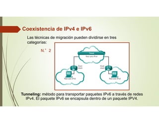 Las técnicas de migración pueden dividirse en tres
categorías:
N.°2
Tunneling: método para transportar paquetes IPv6 a través de redes
IPv4. El paquete IPv6 se encapsula dentro de un paquete IPV4.
Coexistencia de IPv4 e IPv6
 