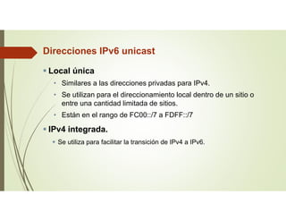Direcciones IPv6 unicast
 Local única
• Similares a las direcciones privadas para IPv4.
• Se utilizan para el direccionamiento local dentro de un sitio o
entre una cantidad limitada de sitios.
• Están en el rango de FC00::/7 a FDFF::/7
 IPv4 integrada.
 Se utiliza para facilitar la transición de IPv4 a IPv6.
 