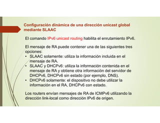 Configuración dinámica de una dirección unicast global
mediante SLAAC
El comando IPv6 unicast routing habilita el enrutamiento IPv6.
El mensaje de RA puede contener una de las siguientes tres
opciones:
• SLAAC solamente: utiliza la información incluida en el
mensaje de RA.
• SLAAC y DHCPv6: utiliza la información contenida en el
mensaje de RA y obtiene otra información del servidor de
DHCPv6, DHCPv6 sin estado (por ejemplo, DNS).
• DHCPv6 solamente: el dispositivo no debe utilizar la
información en el RA, DHCPv6 con estado.
Los routers envían mensajes de RA de ICMPv6 utilizando la
dirección link-local como dirección IPv6 de origen.
 