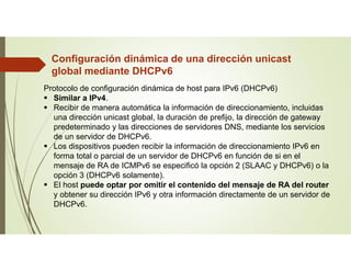 Configuración dinámica de una dirección unicast
global mediante DHCPv6
Protocolo de configuración dinámica de host para IPv6 (DHCPv6)
 Similar a IPv4.
 Recibir de manera automática la información de direccionamiento, incluidas
una dirección unicast global, la duración de prefijo, la dirección de gateway
predeterminado y las direcciones de servidores DNS, mediante los servicios
de un servidor de DHCPv6.
 Los dispositivos pueden recibir la información de direccionamiento IPv6 en
forma total o parcial de un servidor de DHCPv6 en función de si en el
mensaje de RA de ICMPv6 se especificó la opción 2 (SLAAC y DHCPv6) o la
opción 3 (DHCPv6 solamente).
 El host puede optar por omitir el contenido del mensaje de RA del router
y obtener su dirección IPv6 y otra información directamente de un servidor de
DHCPv6.
 