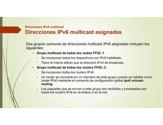 Direcciones IPv6 multicast
Direcciones IPv6 multicast asignadas
Dos grupos comunes de direcciones multicast IPv6 asignadas incluyen los
siguientes:
 Grupo multicast de todos los nodos FF02::1 :
• Se incorporan todos los dispositivos con IPv6 habilitado.
• Tiene el mismo efecto que la dirección IPv4 de broadcast.
 Grupo multicast de todos los routers FF02::2 :
• Se incorporan todos los routers IPv6.
• Un router se convierte en un miembro de este grupo cuando se habilita como
router IPv6 mediante el comando de configuración global ipv6 unicast-
routing.
• Los paquetes que se envían a este grupo son recibidos y procesados por
todos los routers IPv6 en el enlace o en la red.
 
