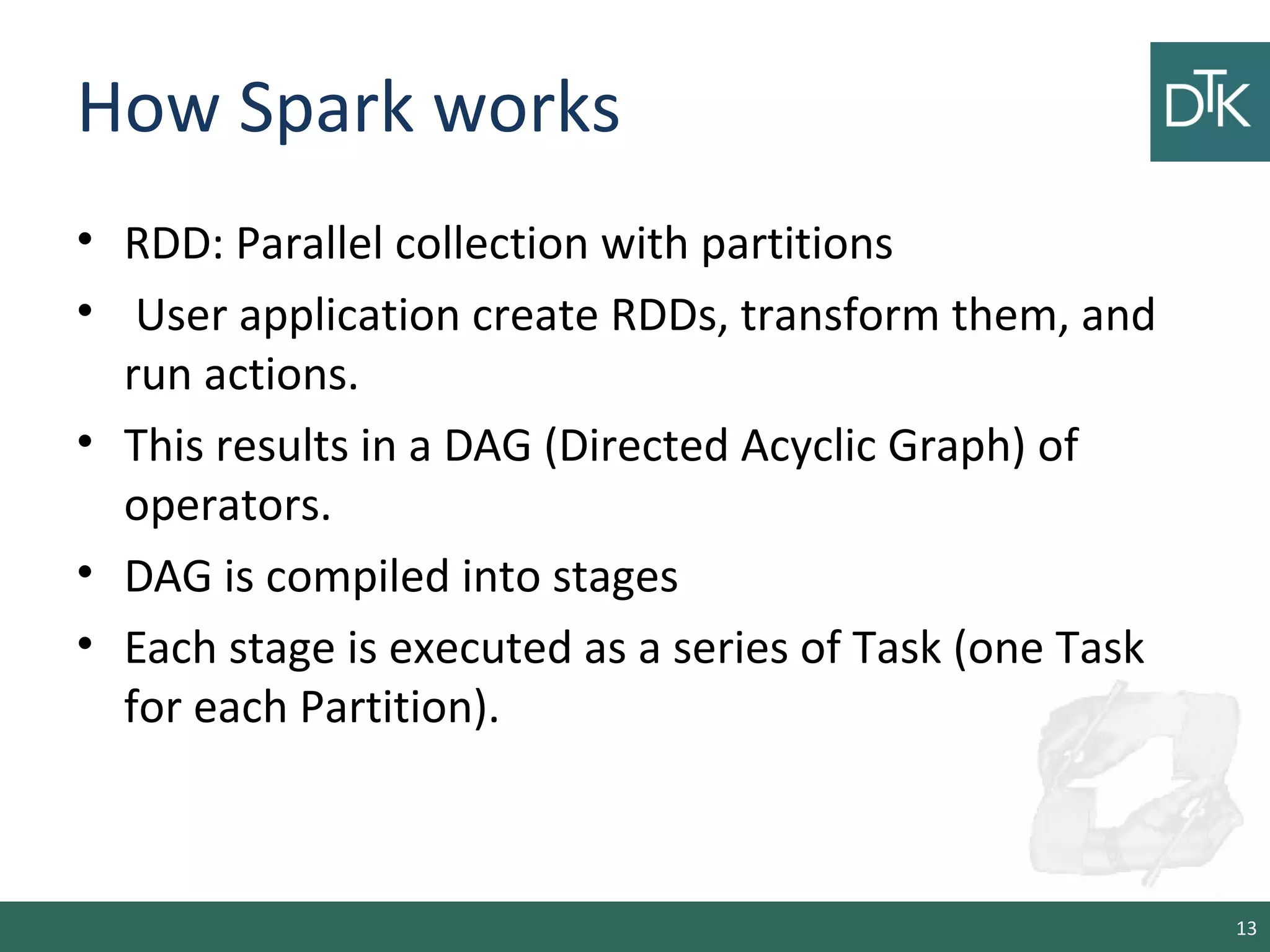 How Spark works
• RDD: Parallel collection with partitions
• User application create RDDs, transform them, and
run actions.
• This results in a DAG (Directed Acyclic Graph) of
operators.
• DAG is compiled into stages
• Each stage is executed as a series of Task (one Task
for each Partition).
13
 