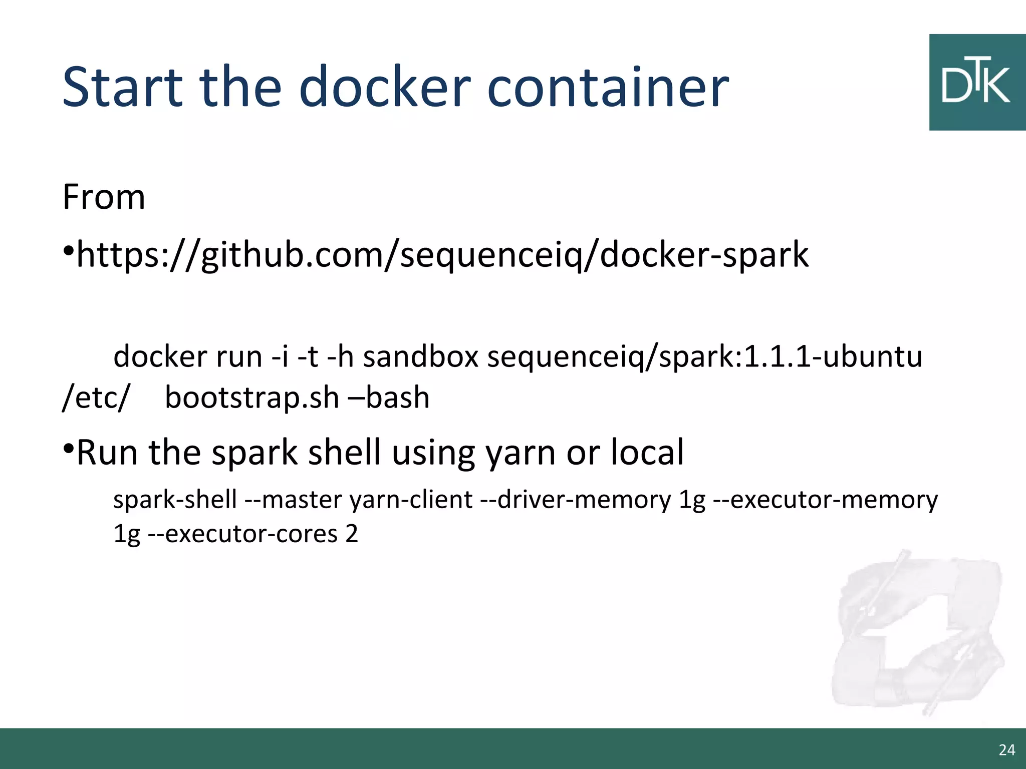 Start the docker container
From
•https://github.com/sequenceiq/docker-spark
docker run -i -t -h sandbox sequenceiq/spark:1.1.1-ubuntu
/etc/ bootstrap.sh –bash
•Run the spark shell using yarn or local
spark-shell --master yarn-client --driver-memory 1g --executor-memory
1g --executor-cores 2
24
 