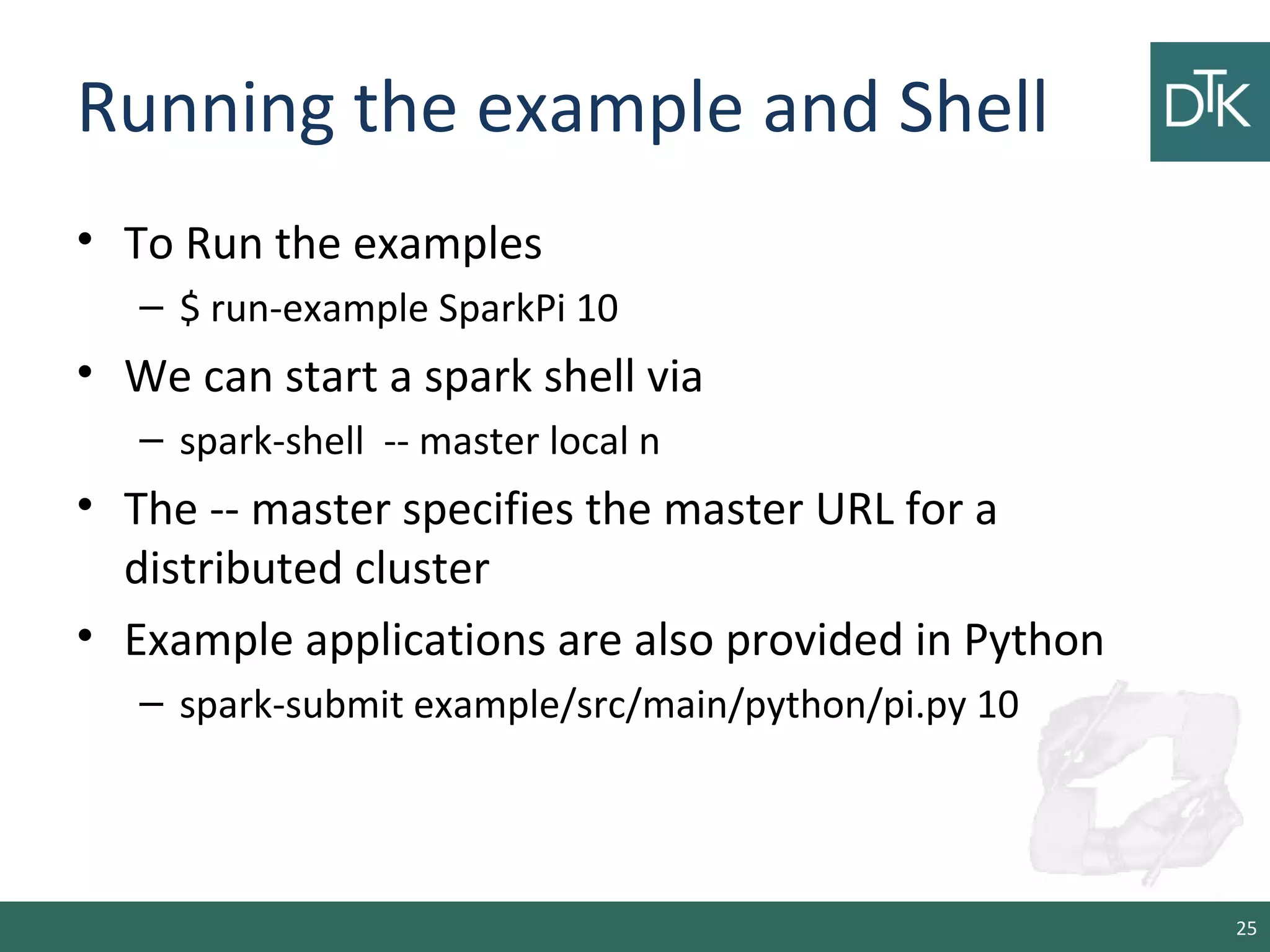 Running the example and Shell
• To Run the examples
– $ run-example SparkPi 10
• We can start a spark shell via
– spark-shell -- master local n
• The -- master specifies the master URL for a
distributed cluster
• Example applications are also provided in Python
– spark-submit example/src/main/python/pi.py 10
25
 