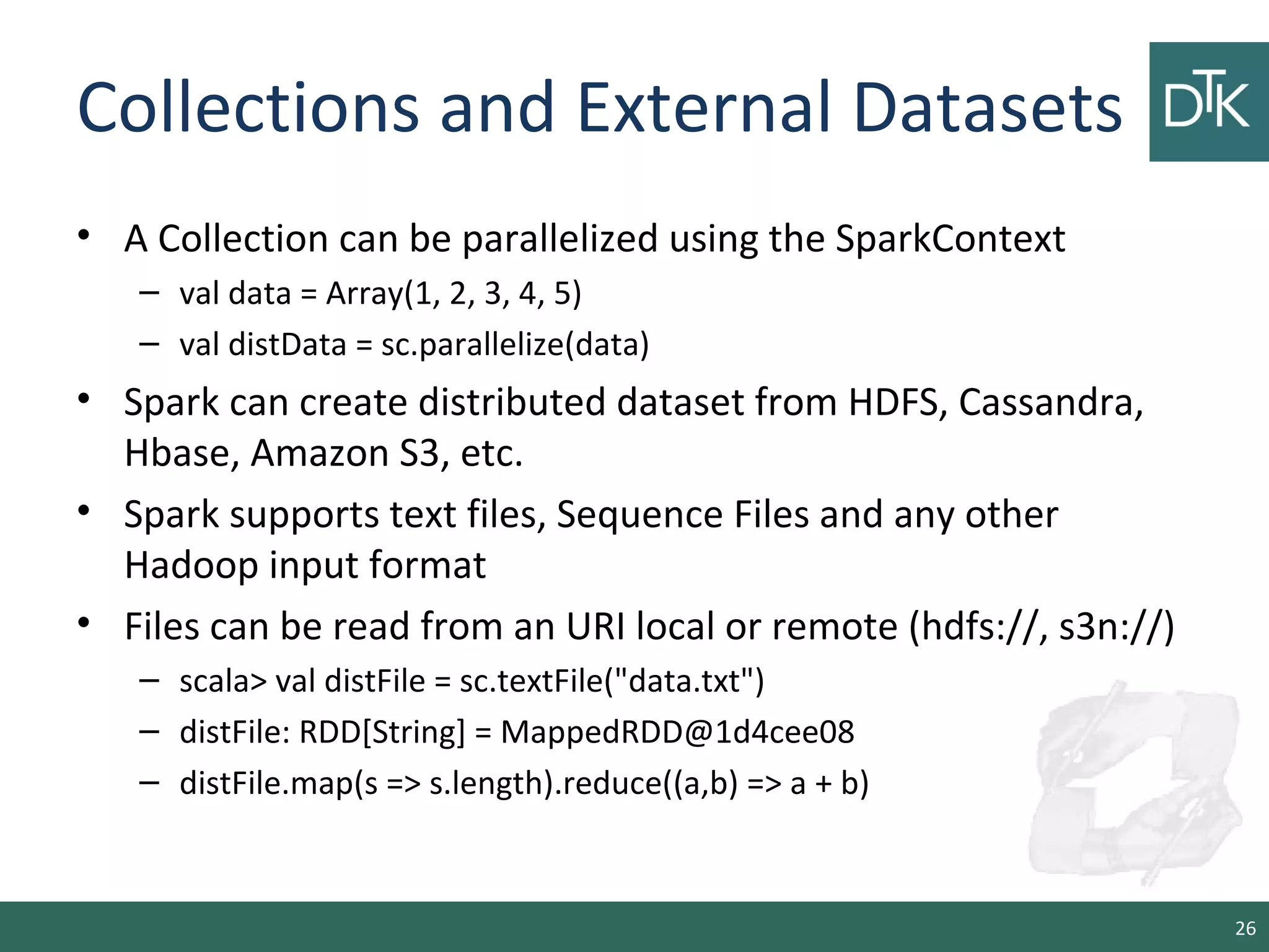Collections and External Datasets
• A Collection can be parallelized using the SparkContext
– val data = Array(1, 2, 3, 4, 5)
– val distData = sc.parallelize(data)
• Spark can create distributed dataset from HDFS, Cassandra,
Hbase, Amazon S3, etc.
• Spark supports text files, Sequence Files and any other
Hadoop input format
• Files can be read from an URI local or remote (hdfs://, s3n://)
– scala> val distFile = sc.textFile("data.txt")
– distFile: RDD[String] = MappedRDD@1d4cee08
– distFile.map(s => s.length).reduce((a,b) => a + b)
26
 
