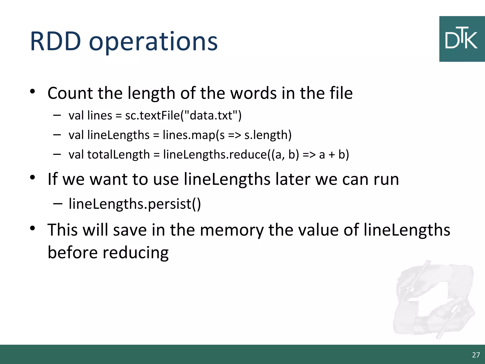 RDD operations
• Count the length of the words in the file
– val lines = sc.textFile("data.txt")
– val lineLengths = lines.map(s => s.length)
– val totalLength = lineLengths.reduce((a, b) => a + b)
• If we want to use lineLengths later we can run
– lineLengths.persist()
• This will save in the memory the value of lineLengths
before reducing
27
 