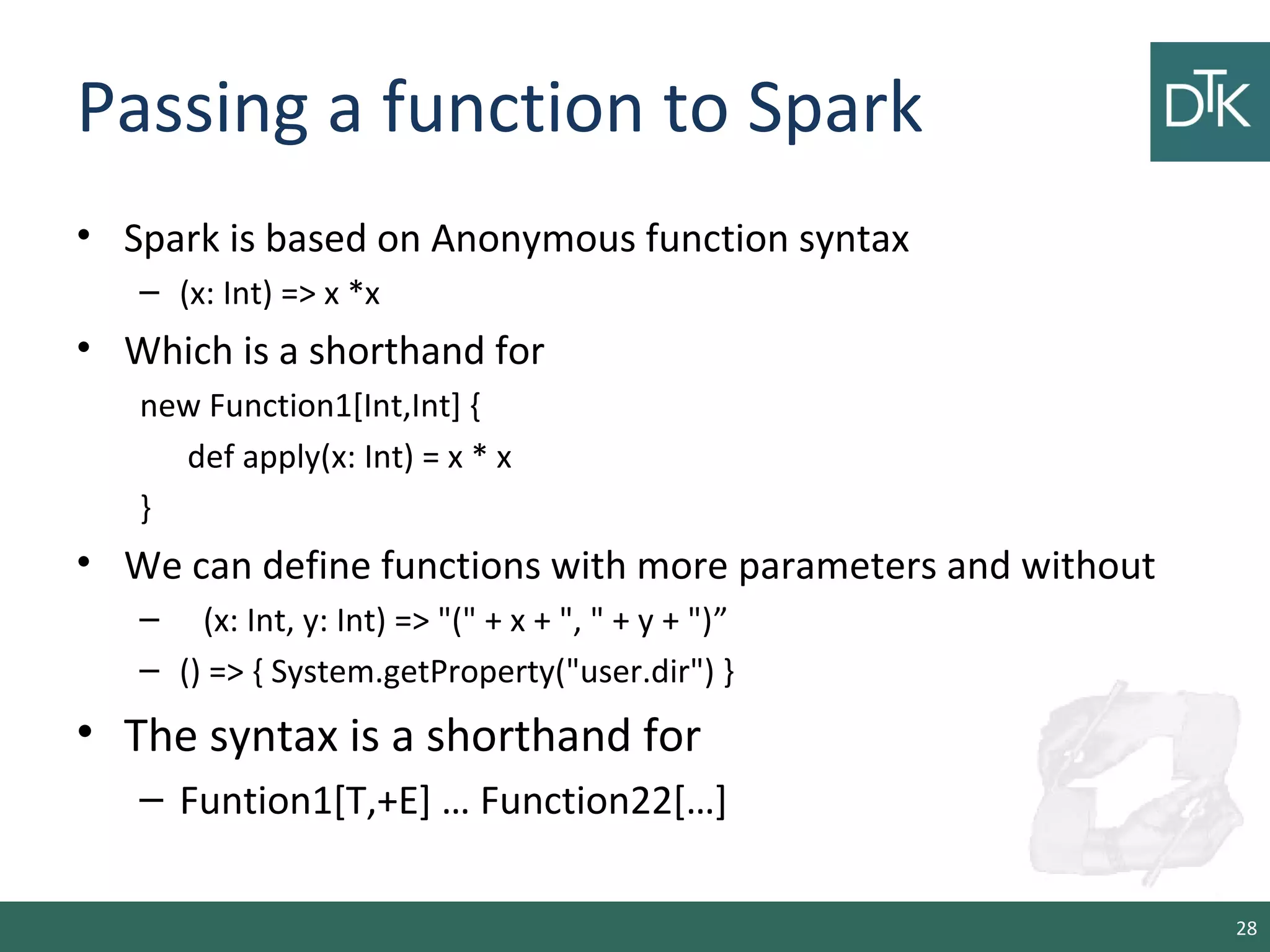 Passing a function to Spark
• Spark is based on Anonymous function syntax
– (x: Int) => x *x
• Which is a shorthand for
new Function1[Int,Int] {
def apply(x: Int) = x * x
}
• We can define functions with more parameters and without
– (x: Int, y: Int) => "(" + x + ", " + y + ")”
– () => { System.getProperty("user.dir") }
• The syntax is a shorthand for
– Funtion1[T,+E] … Function22[…]
28
 