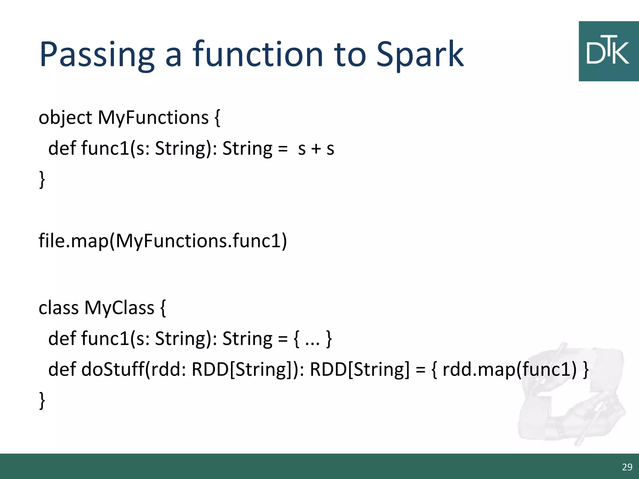 Passing a function to Spark
object MyFunctions {
def func1(s: String): String = s + s
}
file.map(MyFunctions.func1)
class MyClass {
def func1(s: String): String = { ... }
def doStuff(rdd: RDD[String]): RDD[String] = { rdd.map(func1) }
}
29
 