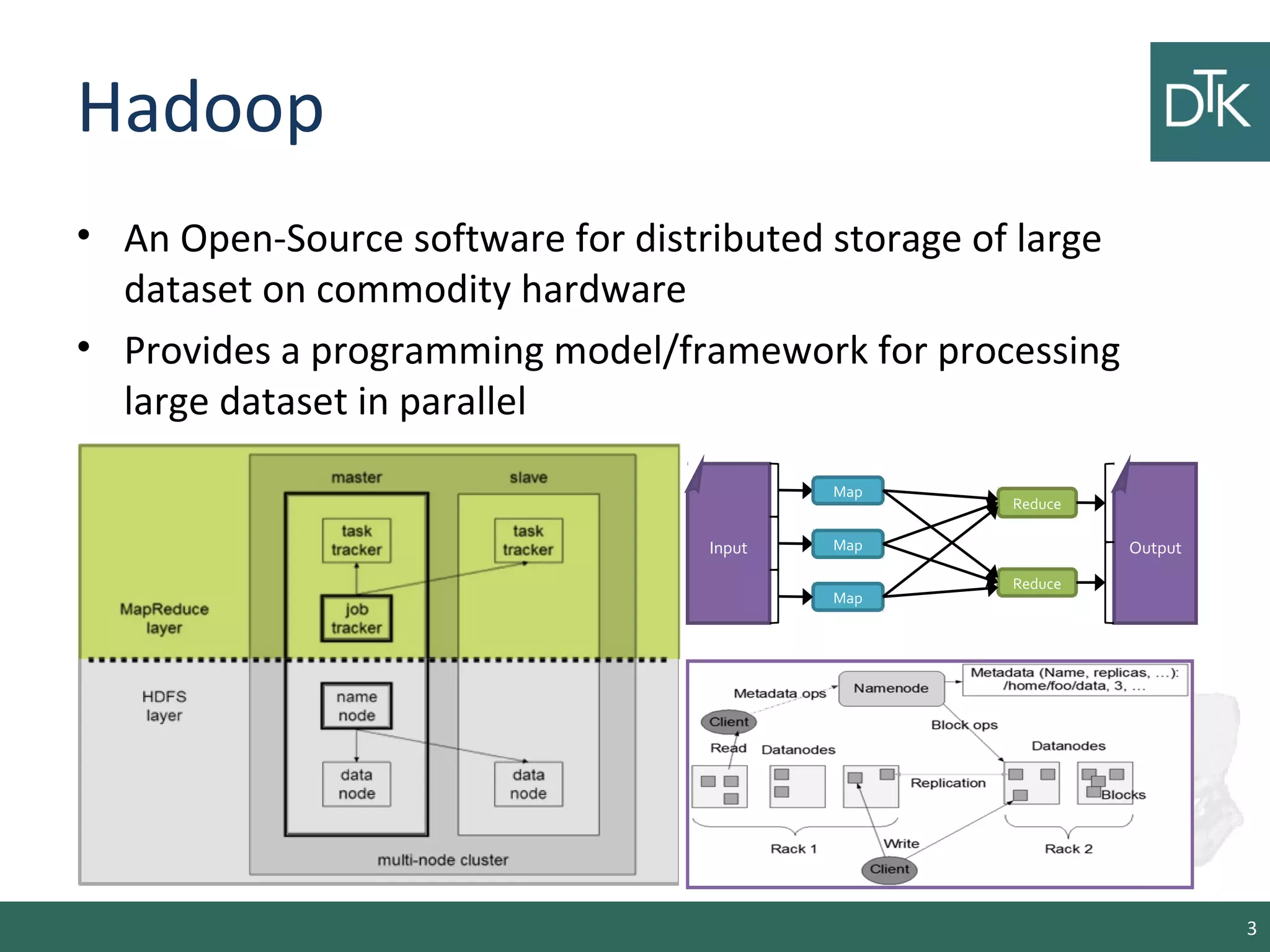 Hadoop
• An Open-Source software for distributed storage of large
dataset on commodity hardware
• Provides a programming model/framework for processing
large dataset in parallel
3
Map
Map
Map
Reduce
Reduce
Input Output
 