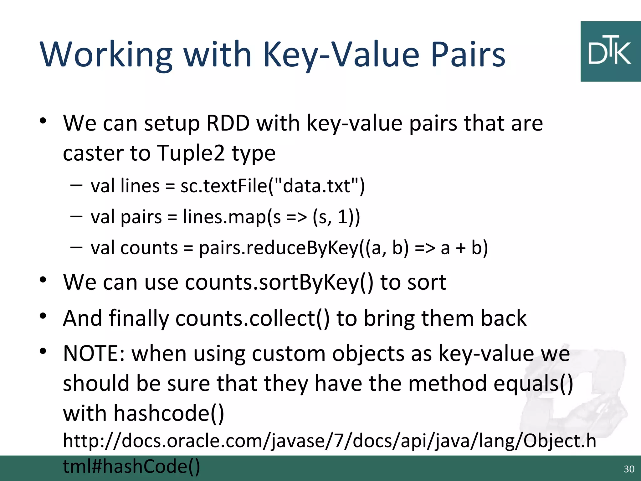 Working with Key-Value Pairs
• We can setup RDD with key-value pairs that are
caster to Tuple2 type
– val lines = sc.textFile("data.txt")
– val pairs = lines.map(s => (s, 1))
– val counts = pairs.reduceByKey((a, b) => a + b)
• We can use counts.sortByKey() to sort
• And finally counts.collect() to bring them back
• NOTE: when using custom objects as key-value we
should be sure that they have the method equals()
with hashcode()
http://docs.oracle.com/javase/7/docs/api/java/lang/Object.h
tml#hashCode() 30
 