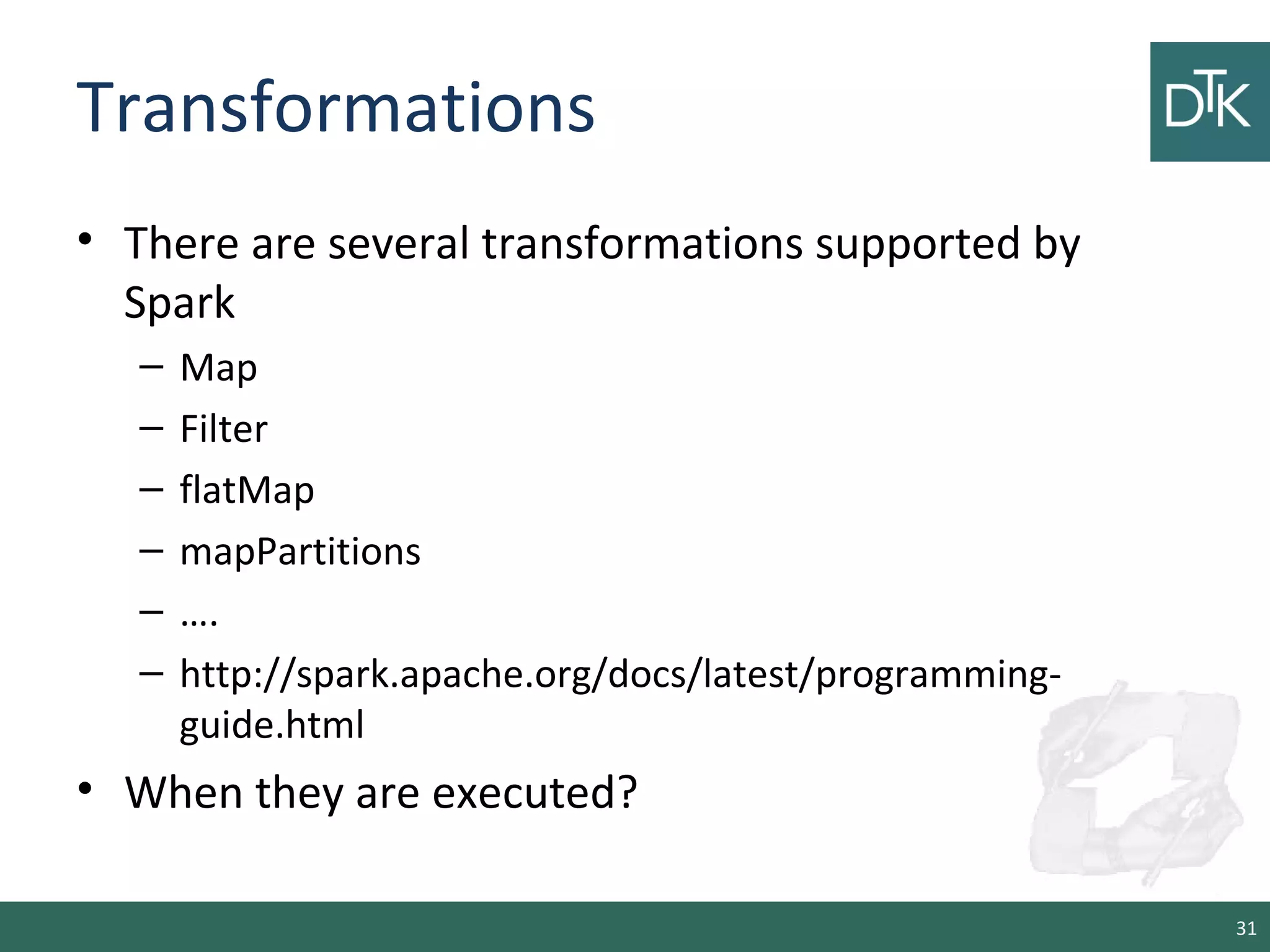 Transformations
• There are several transformations supported by
Spark
– Map
– Filter
– flatMap
– mapPartitions
– ….
– http://spark.apache.org/docs/latest/programming-
guide.html
• When they are executed?
31
 