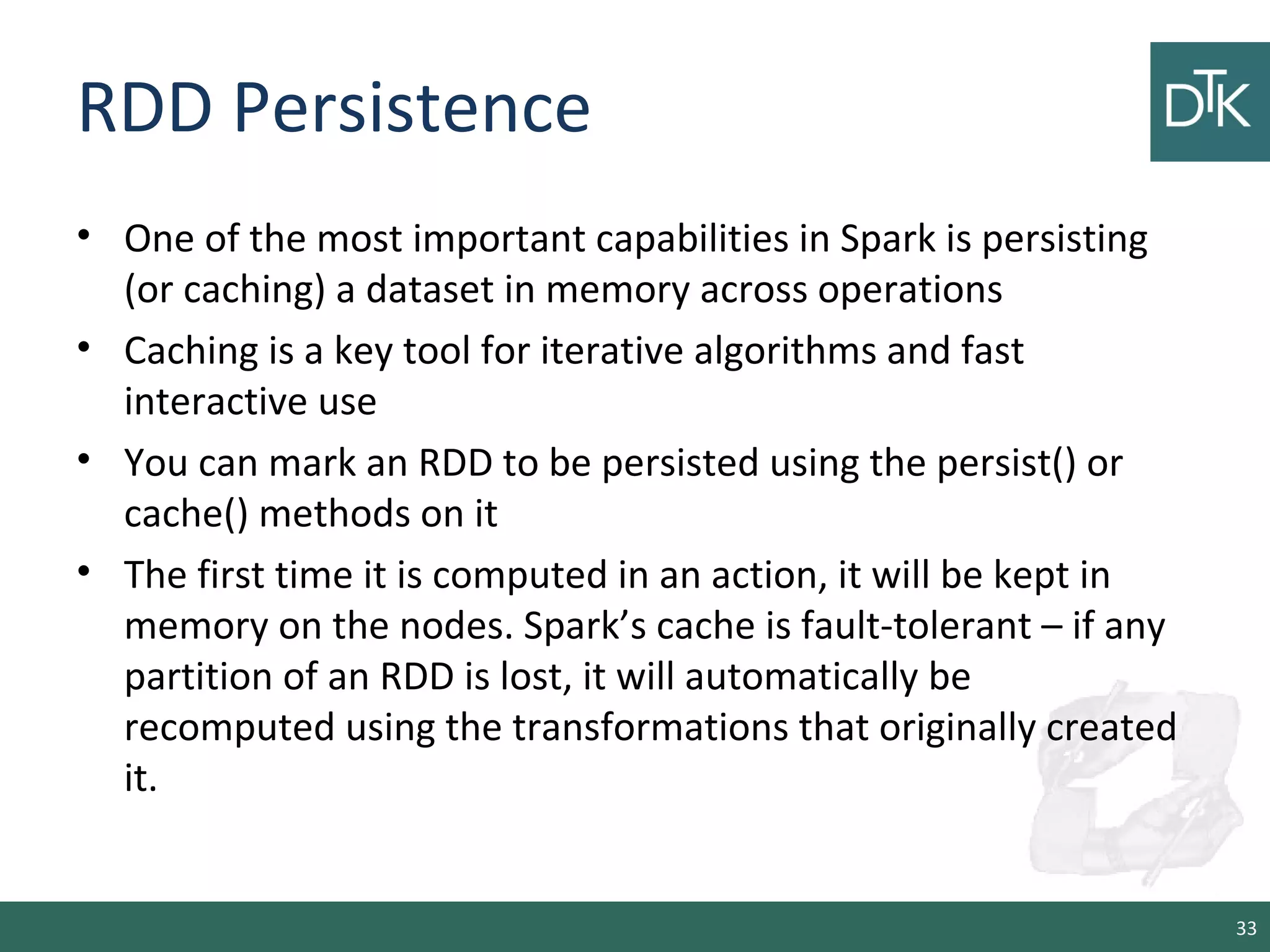RDD Persistence
• One of the most important capabilities in Spark is persisting
(or caching) a dataset in memory across operations
• Caching is a key tool for iterative algorithms and fast
interactive use
• You can mark an RDD to be persisted using the persist() or
cache() methods on it
• The first time it is computed in an action, it will be kept in
memory on the nodes. Spark’s cache is fault-tolerant – if any
partition of an RDD is lost, it will automatically be
recomputed using the transformations that originally created
it.
33
 