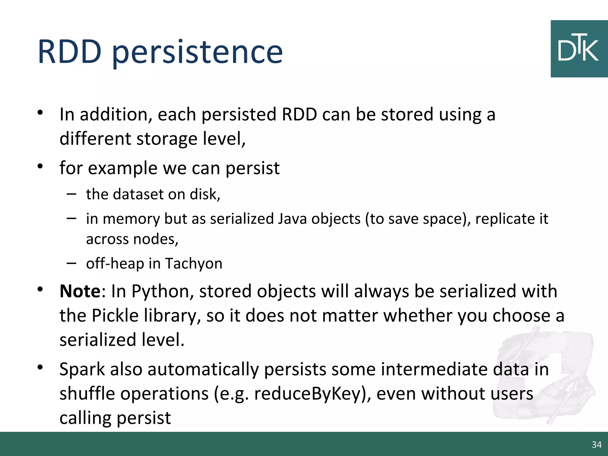 RDD persistence
• In addition, each persisted RDD can be stored using a
different storage level,
• for example we can persist
– the dataset on disk,
– in memory but as serialized Java objects (to save space), replicate it
across nodes,
– off-heap in Tachyon
• Note: In Python, stored objects will always be serialized with
the Pickle library, so it does not matter whether you choose a
serialized level.
• Spark also automatically persists some intermediate data in
shuffle operations (e.g. reduceByKey), even without users
calling persist
34
 