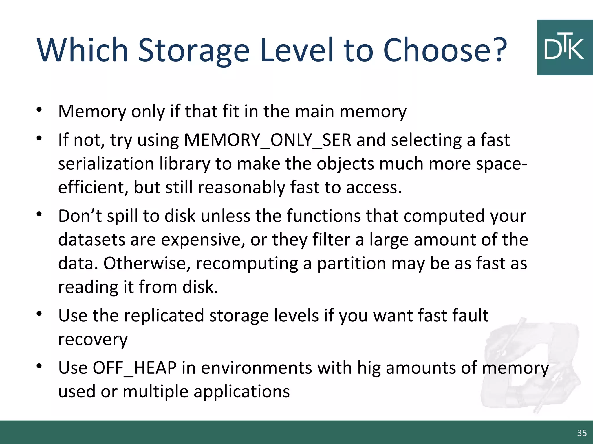 Which Storage Level to Choose?
• Memory only if that fit in the main memory
• If not, try using MEMORY_ONLY_SER and selecting a fast
serialization library to make the objects much more space-
efficient, but still reasonably fast to access.
• Don’t spill to disk unless the functions that computed your
datasets are expensive, or they filter a large amount of the
data. Otherwise, recomputing a partition may be as fast as
reading it from disk.
• Use the replicated storage levels if you want fast fault
recovery
• Use OFF_HEAP in environments with hig amounts of memory
used or multiple applications
35
 