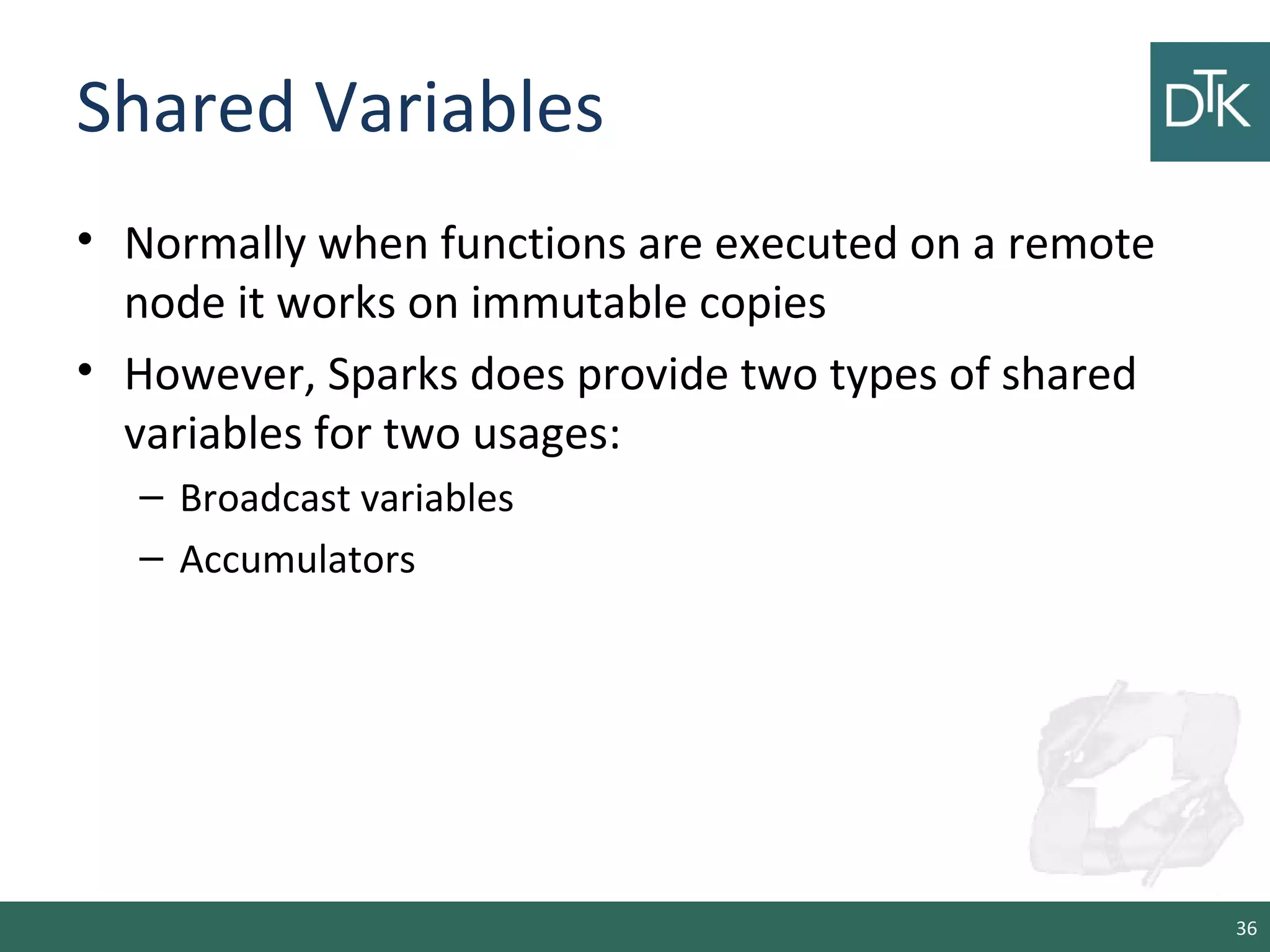 Shared Variables
• Normally when functions are executed on a remote
node it works on immutable copies
• However, Sparks does provide two types of shared
variables for two usages:
– Broadcast variables
– Accumulators
36
 