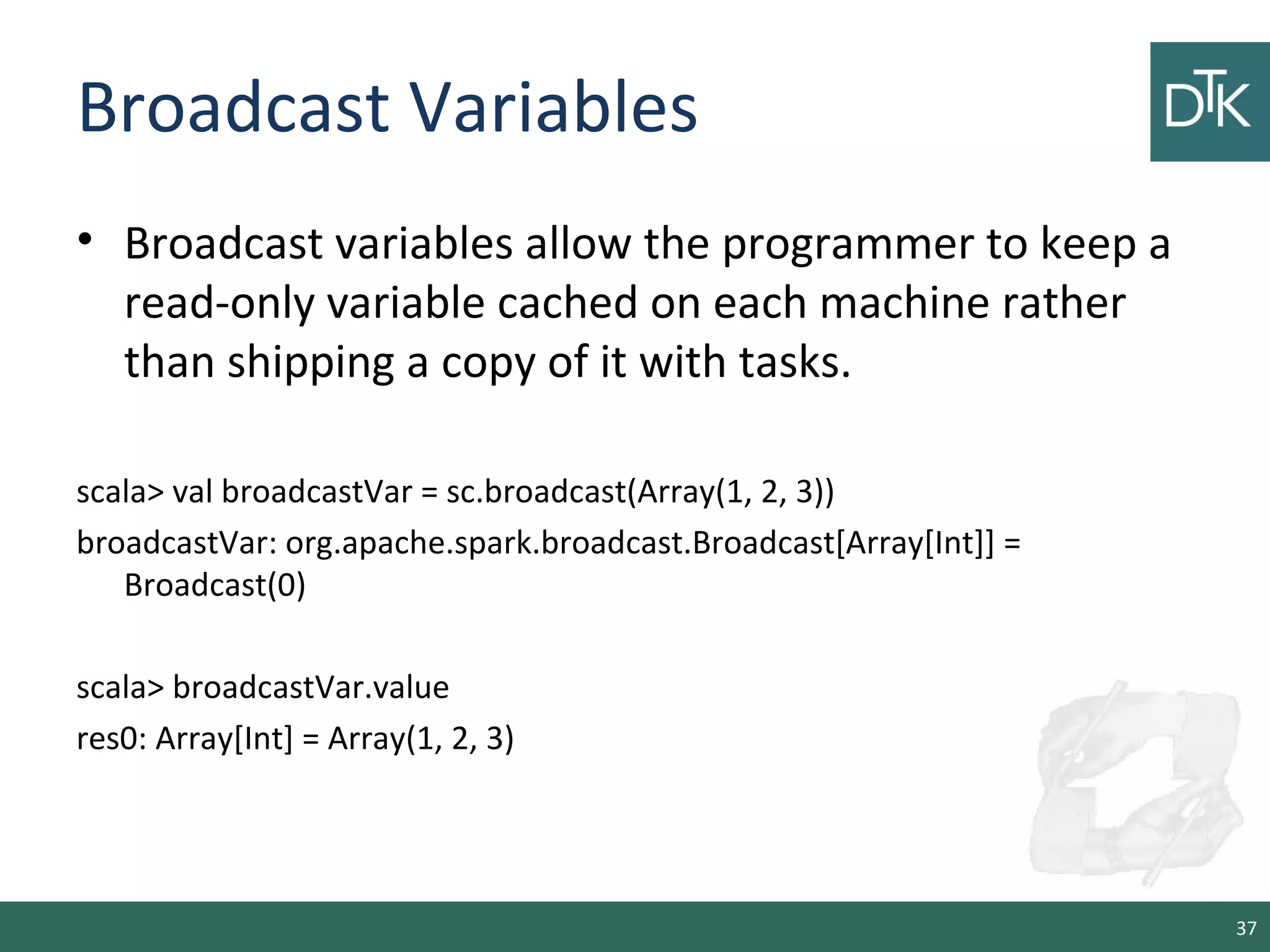 Broadcast Variables
• Broadcast variables allow the programmer to keep a
read-only variable cached on each machine rather
than shipping a copy of it with tasks.
scala> val broadcastVar = sc.broadcast(Array(1, 2, 3))
broadcastVar: org.apache.spark.broadcast.Broadcast[Array[Int]] =
Broadcast(0)
scala> broadcastVar.value
res0: Array[Int] = Array(1, 2, 3)
37
 