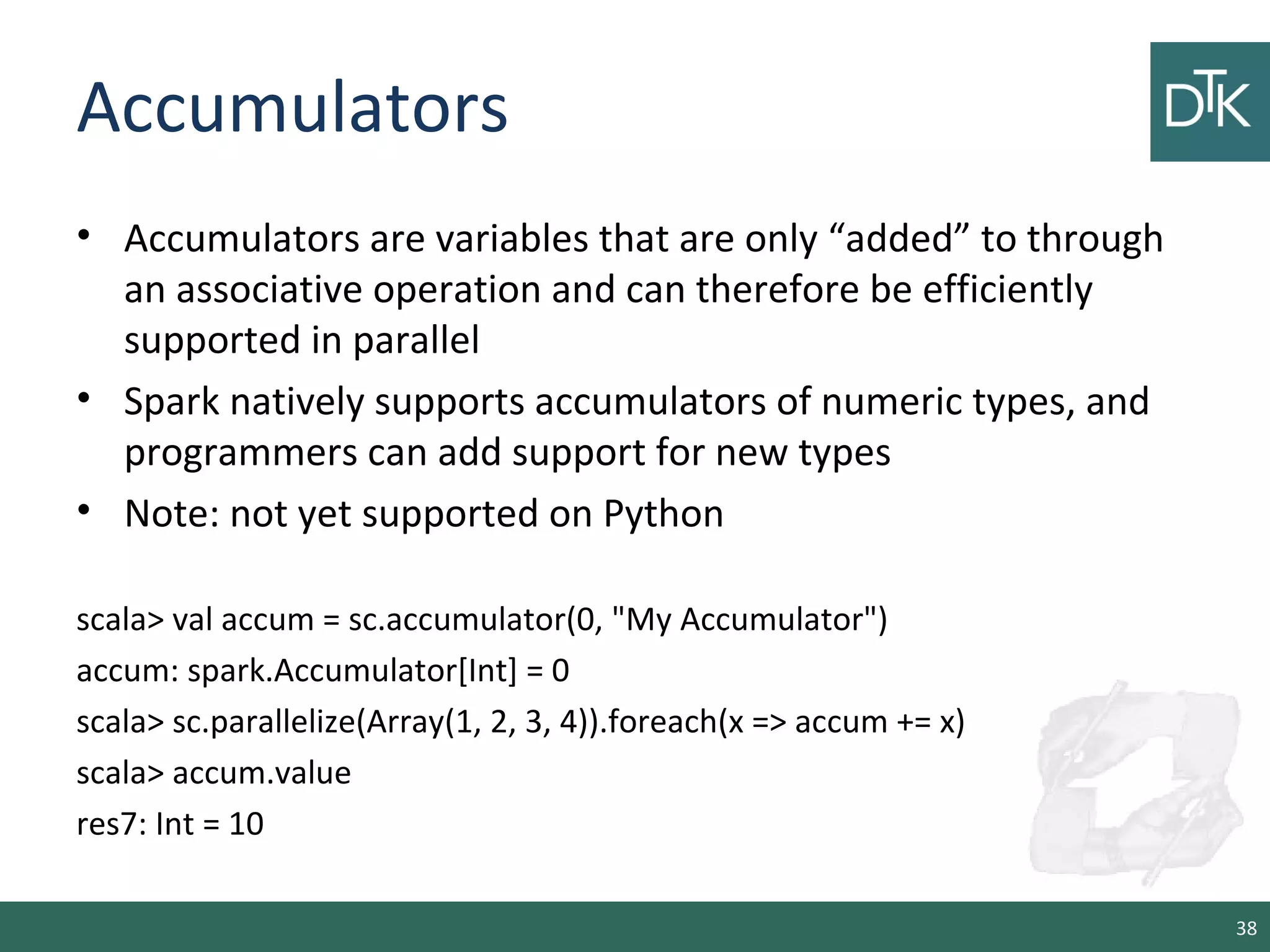 Accumulators
• Accumulators are variables that are only “added” to through
an associative operation and can therefore be efficiently
supported in parallel
• Spark natively supports accumulators of numeric types, and
programmers can add support for new types
• Note: not yet supported on Python
scala> val accum = sc.accumulator(0, "My Accumulator")
accum: spark.Accumulator[Int] = 0
scala> sc.parallelize(Array(1, 2, 3, 4)).foreach(x => accum += x)
scala> accum.value
res7: Int = 10
38
 