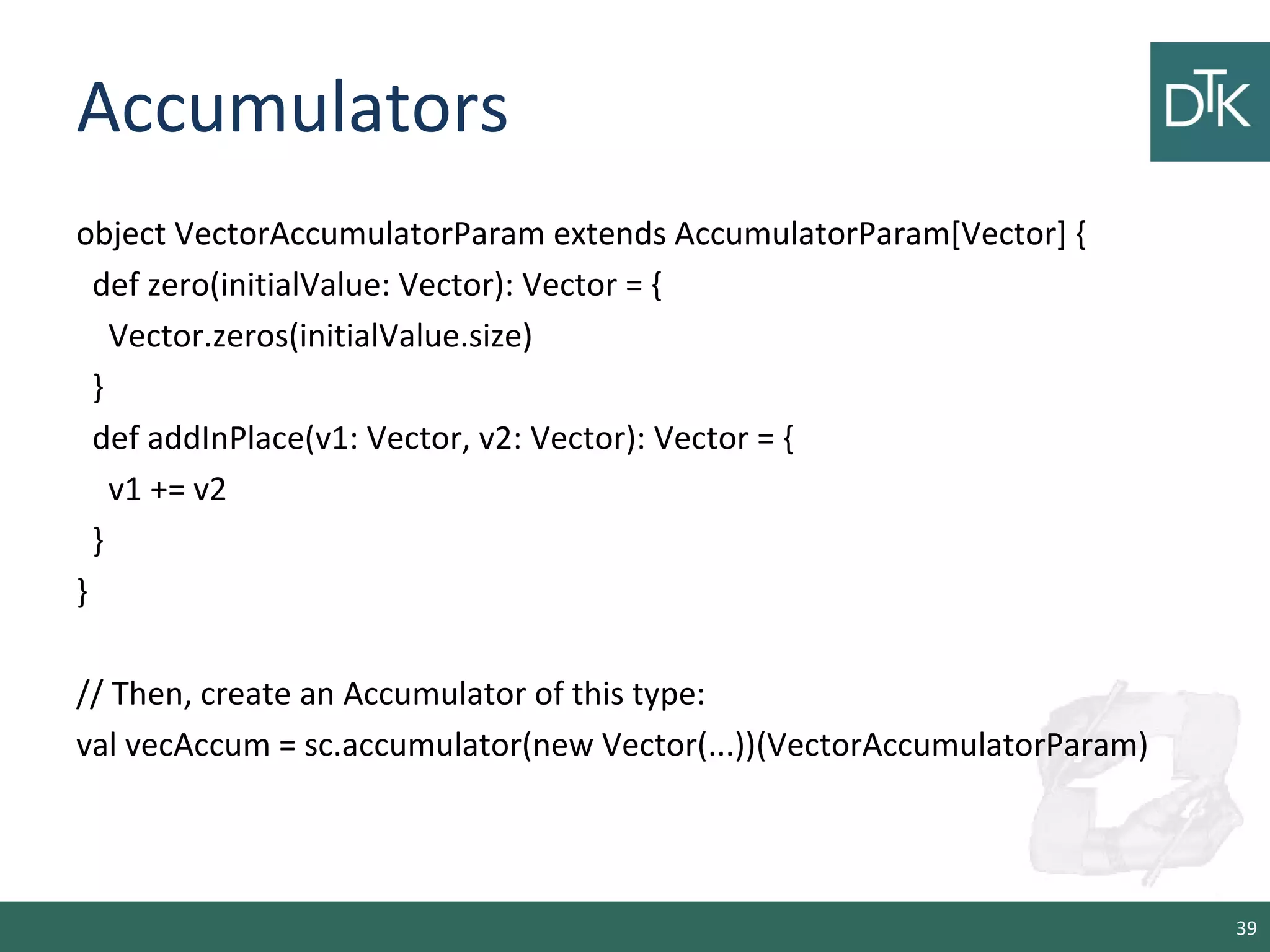 Accumulators
object VectorAccumulatorParam extends AccumulatorParam[Vector] {
def zero(initialValue: Vector): Vector = {
Vector.zeros(initialValue.size)
}
def addInPlace(v1: Vector, v2: Vector): Vector = {
v1 += v2
}
}
// Then, create an Accumulator of this type:
val vecAccum = sc.accumulator(new Vector(...))(VectorAccumulatorParam)
39
 