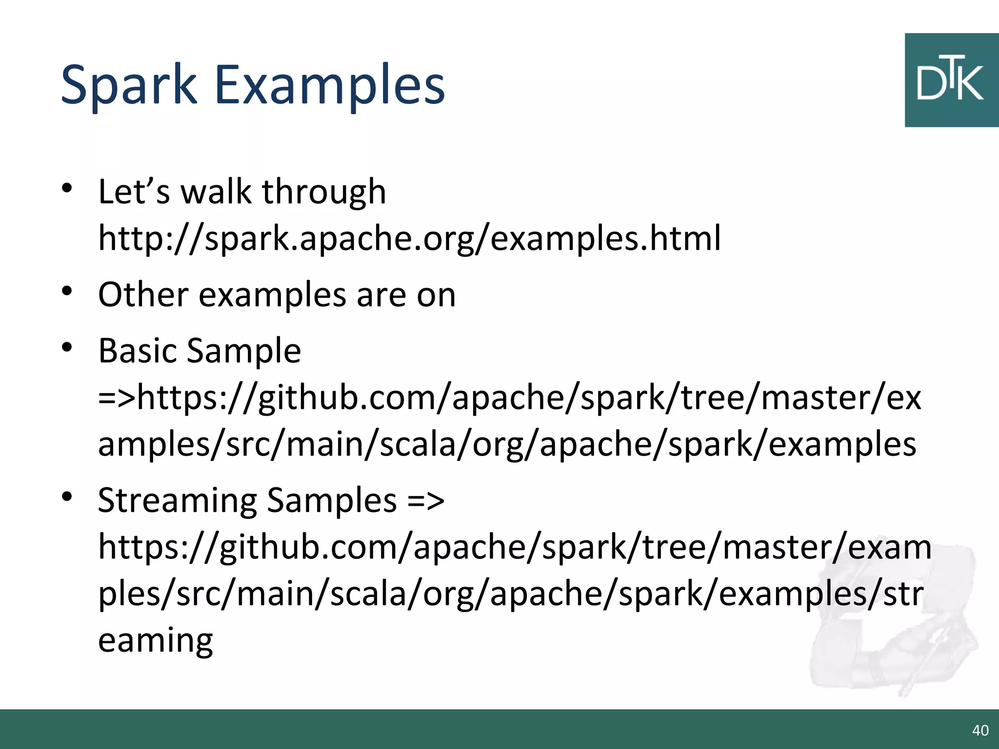 Spark Examples
• Let’s walk through
http://spark.apache.org/examples.html
• Other examples are on
• Basic Sample
=>https://github.com/apache/spark/tree/master/ex
amples/src/main/scala/org/apache/spark/examples
• Streaming Samples =>
https://github.com/apache/spark/tree/master/exam
ples/src/main/scala/org/apache/spark/examples/str
eaming
40
 