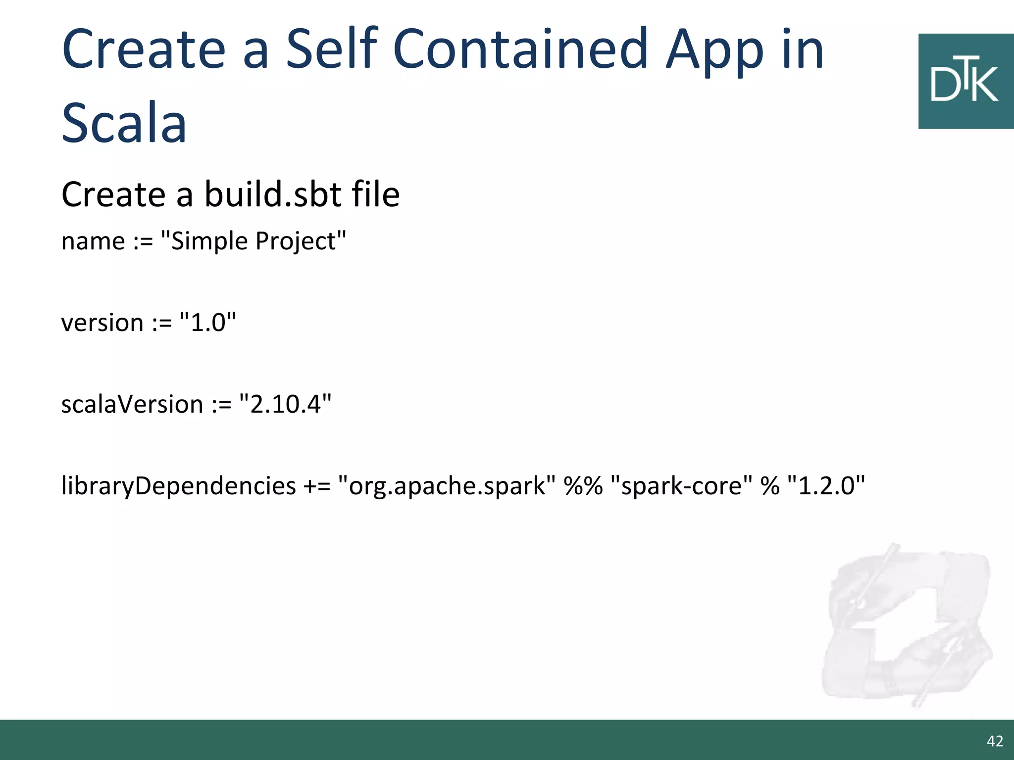 Create a Self Contained App in
Scala
Create a build.sbt file
name := "Simple Project"
version := "1.0"
scalaVersion := "2.10.4"
libraryDependencies += "org.apache.spark" %% "spark-core" % "1.2.0"
42
 