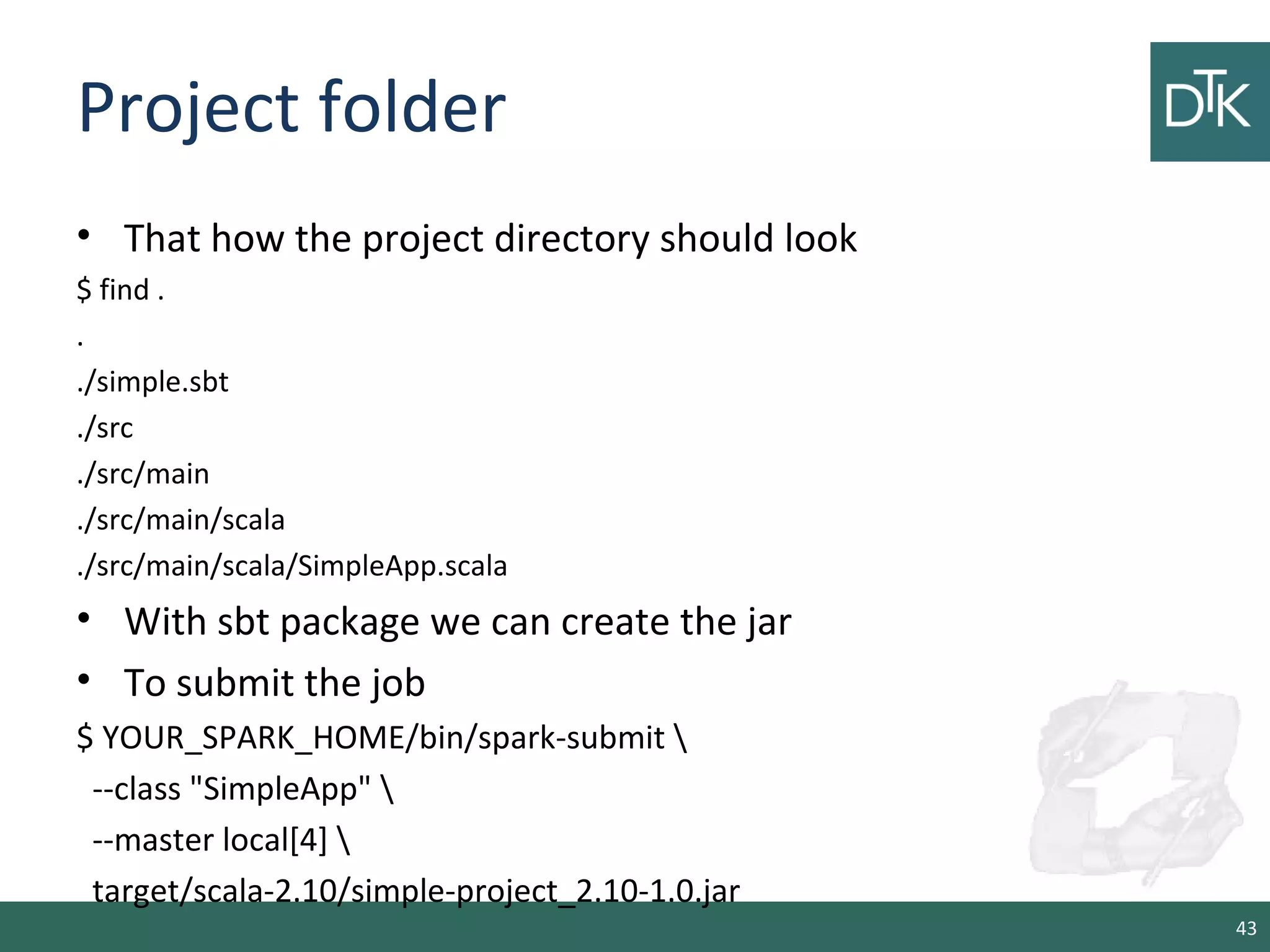 Project folder
• That how the project directory should look
$ find .
.
./simple.sbt
./src
./src/main
./src/main/scala
./src/main/scala/SimpleApp.scala
• With sbt package we can create the jar
• To submit the job
$ YOUR_SPARK_HOME/bin/spark-submit 
--class "SimpleApp" 
--master local[4] 
target/scala-2.10/simple-project_2.10-1.0.jar
43
 
