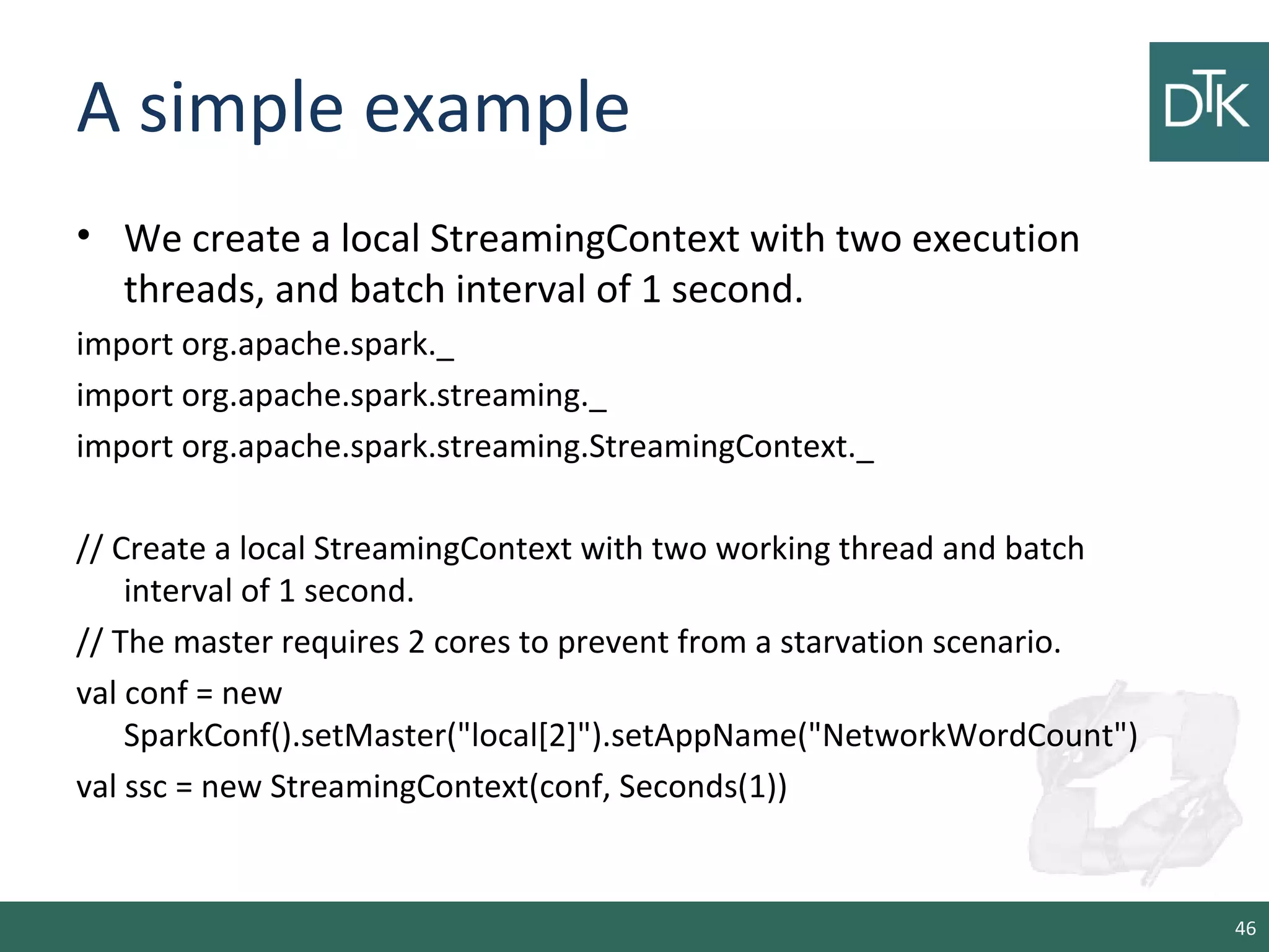 A simple example
• We create a local StreamingContext with two execution
threads, and batch interval of 1 second.
import org.apache.spark._
import org.apache.spark.streaming._
import org.apache.spark.streaming.StreamingContext._
// Create a local StreamingContext with two working thread and batch
interval of 1 second.
// The master requires 2 cores to prevent from a starvation scenario.
val conf = new
SparkConf().setMaster("local[2]").setAppName("NetworkWordCount")
val ssc = new StreamingContext(conf, Seconds(1))
46
 
