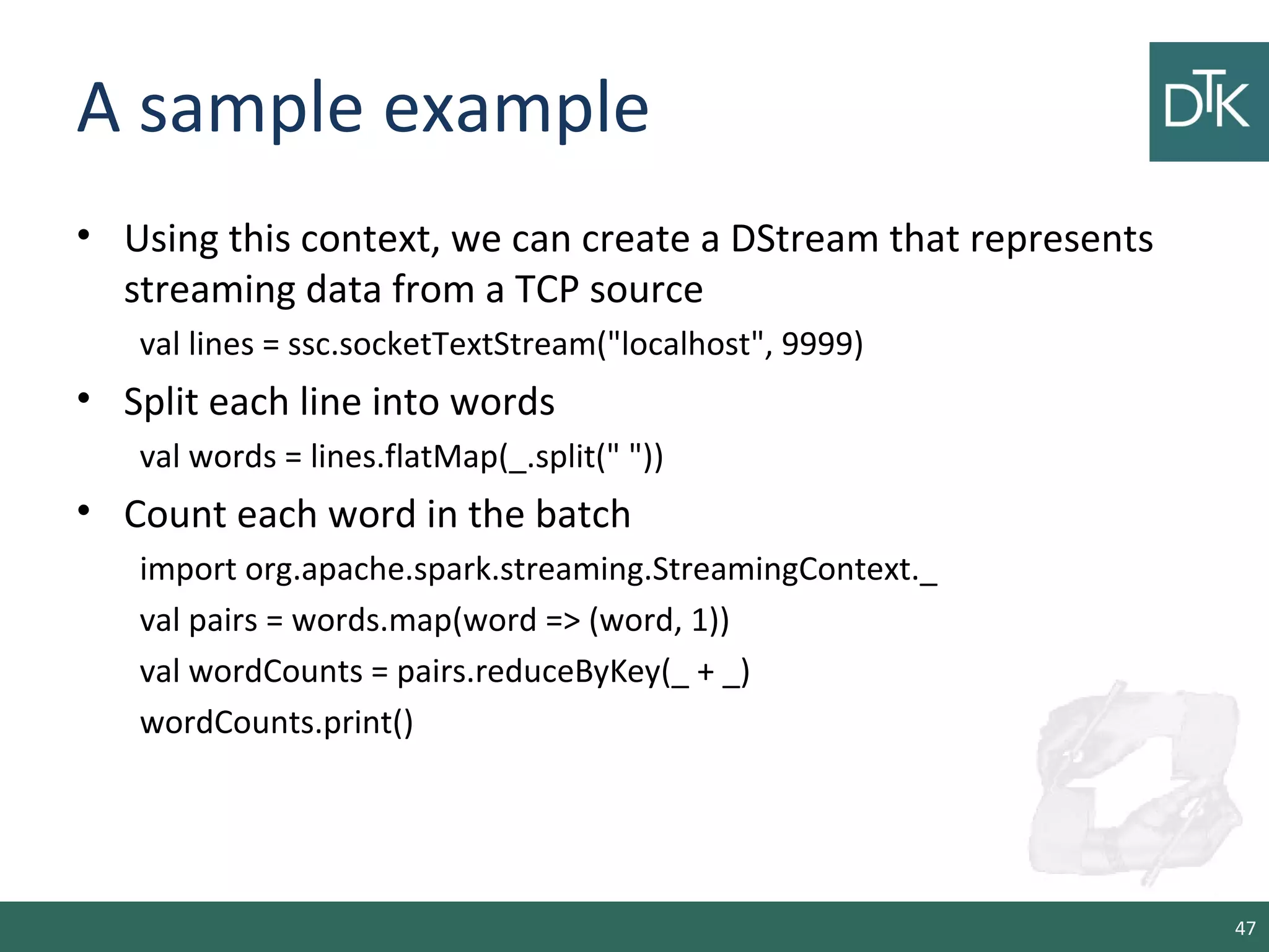 A sample example
• Using this context, we can create a DStream that represents
streaming data from a TCP source
val lines = ssc.socketTextStream("localhost", 9999)
• Split each line into words
val words = lines.flatMap(_.split(" "))
• Count each word in the batch
import org.apache.spark.streaming.StreamingContext._
val pairs = words.map(word => (word, 1))
val wordCounts = pairs.reduceByKey(_ + _)
wordCounts.print()
47
 
