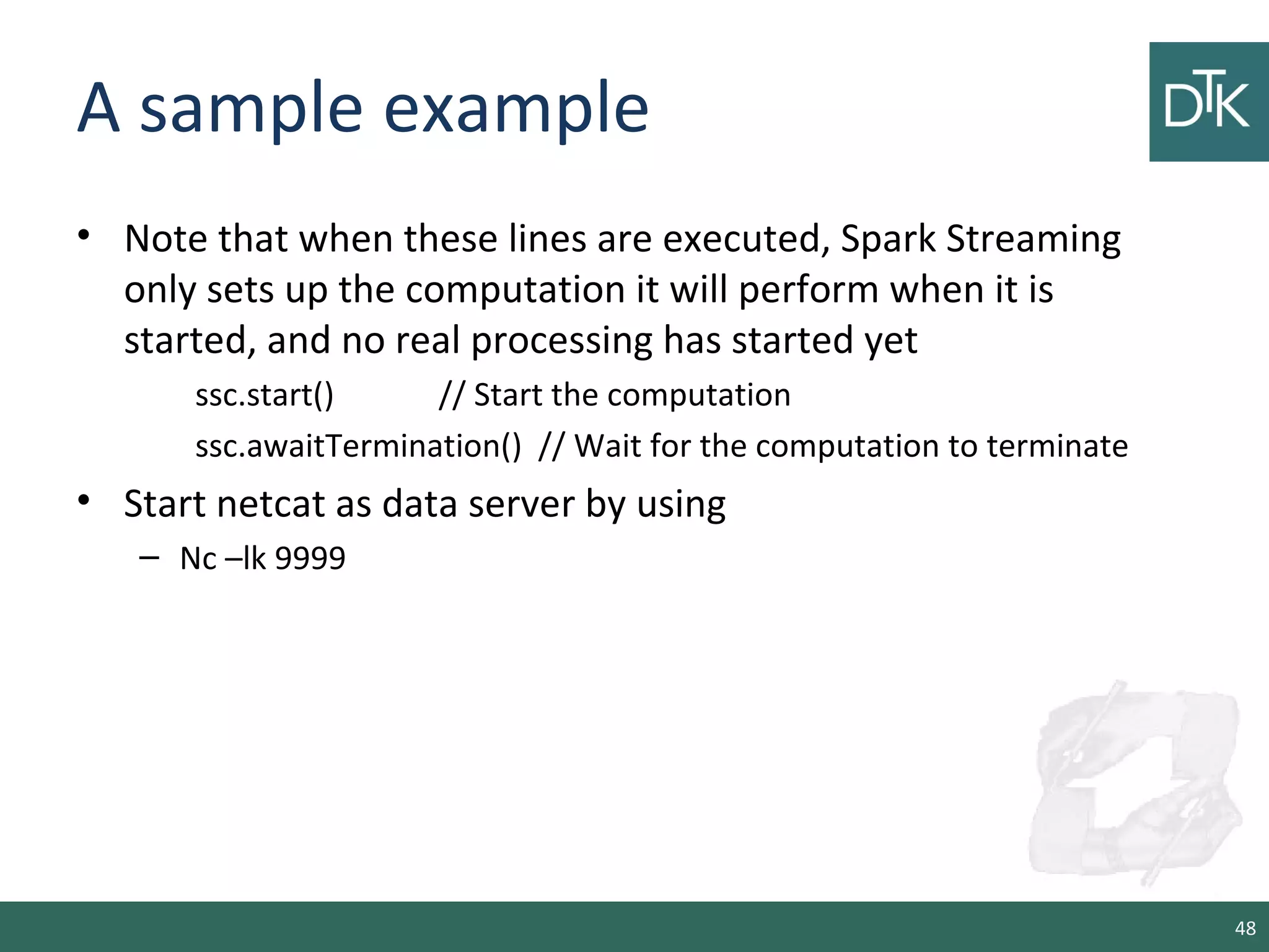 A sample example
• Note that when these lines are executed, Spark Streaming
only sets up the computation it will perform when it is
started, and no real processing has started yet
ssc.start() // Start the computation
ssc.awaitTermination() // Wait for the computation to terminate
• Start netcat as data server by using
– Nc –lk 9999
48
 