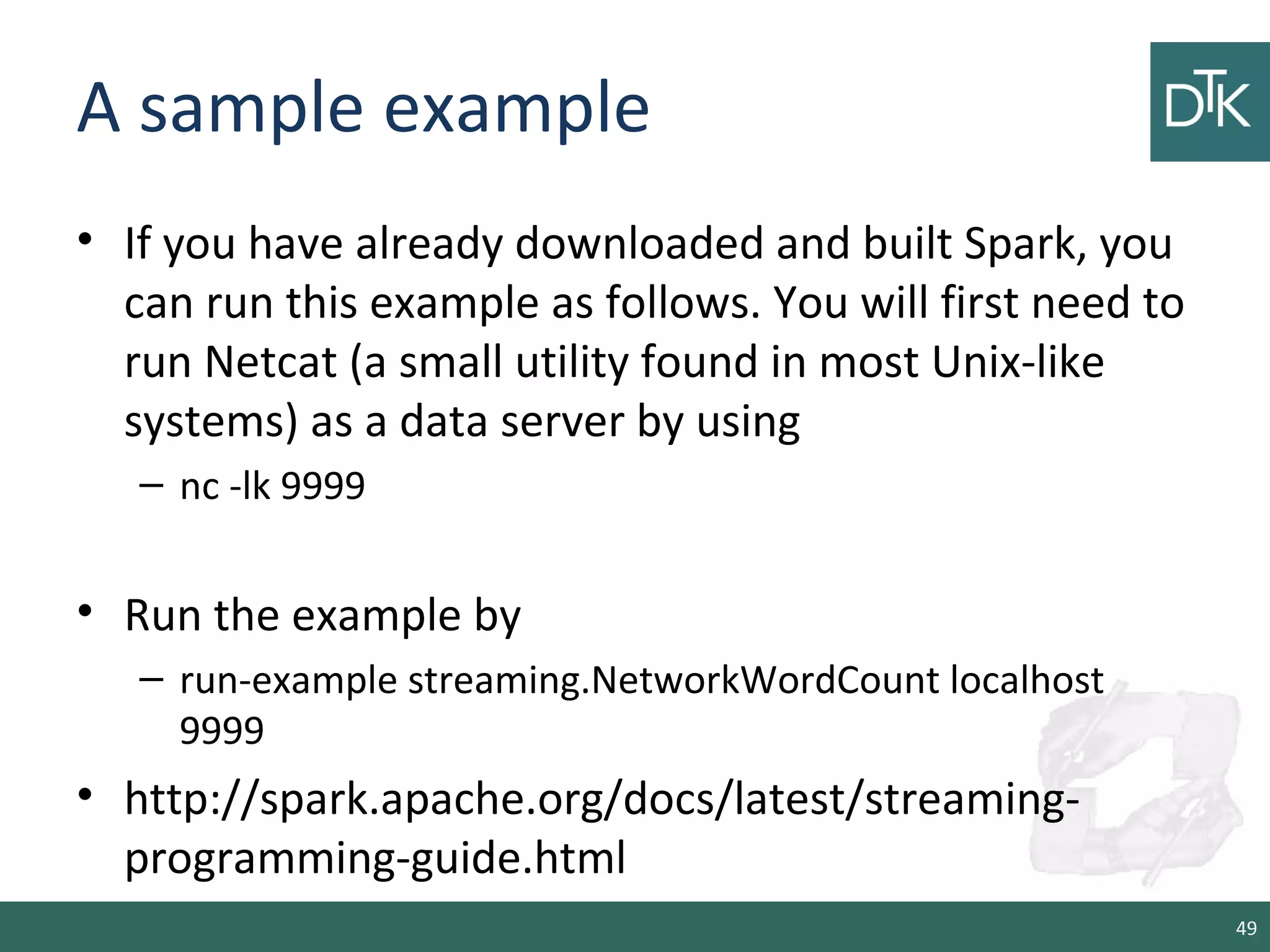 A sample example
• If you have already downloaded and built Spark, you
can run this example as follows. You will first need to
run Netcat (a small utility found in most Unix-like
systems) as a data server by using
– nc -lk 9999
• Run the example by
– run-example streaming.NetworkWordCount localhost
9999
• http://spark.apache.org/docs/latest/streaming-
programming-guide.html
49
 