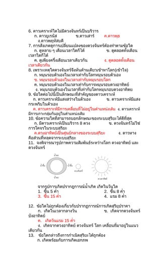 6. ดาวเคราะห์ใดไม่มีดวงจันทร์เป็นบริวาร
ก. ดาวยูเรนัส ข.ดาวเสาร์ ค.ดาวพุธ
ง.ดาวพฤหัสบดี
7. การสังเกตดูการเปลี่ยนแปลงของดวงจันทร์ต้องทำาตามข้อใด
ก. ดูหลาย ๆ เดือนเวลาใดก็ได้ ข. ดูตลอดทั้งเดือน
เวลาใดก็ได้
ค. ดูเพียงครึ่งเดือนเวลาเดียวกัน ง. ดูตลอดทั้งเดือน
เวลาเดียวกัน
8. เพราะเหตุใดดวงจันทร์จึงหันด้านเดียวเข้าหาโลก(เข้าใจ)
ก. หมุนรอบตัวเองในเวลาเท่ากับโลกหมุนรอบตัวเอง
ข. หมุนรอบตัวเองในเวลาเท่ากับหมุนรอบโลก
ค. หมุนรอบตัวเองในเวลาเท่ากับการหมุนรอบดวงอาทิตย์
ง. หมุนรอบตัวเองในเวลาที่เท่ากับโลกหมุนรอบดวงอาทิตย
9. ข้อใดต่อไปนี้เป็นลักษณะที่สำาคัญของดาวเคราะห์
ก. ดาวเคราะห์มีแสงสว่างในตัวเอง ข. ดาวเคราะห์มีแสง
กระพริบในตัวเอง
ค. ดาวเคราะห์มีการเคลื่อนที่ไม่อยู่ในตำาแหน่งเดิม ง. ดาวเคราะห์
มีการเกาะกลุ่มกันอยู่ในตำาแหน่งเดิม
10. ข้อความใดที่สามารถบอกลักษณะของระบบสุริยะได้ดีที่สุด
ก. มีดาวเคราะห์เป็นบริวาร 8 ดวง ข. ดวงจันทร์ไม่ใช่
การโคจรในระบบสุริยะ
ค.ดวงอาทิตย์เป็นศูนย์กลางของระบบสุริยะ ง. ดาวหาง
คือส่วนที่หลุดจากระบบสุริยะ
11. จงพิจารณารูปภาพความสัมพันธ์ระหว่างโลก ดวงอาทิตย์ และ
ดวงจันทร์
จากรูปการเกิดปรากฎการณ์นำ้าเกิด เกิดในวันใด
1. ขึ้น 5 คำ่า 2. ขึ้น 8 คำ่า
3. ขึ้น 15 คำ่า 4. แรม 8 คำ่า
12. ข้อใดไม่ถูกต้องเกี่ยวกับปรากฏการณ์การเกิดสุริยุปราคา
ก. เกิดในเวลากลางวัน ข. เกิดจากดวงจันทร์
บังอาทิตย์
ค. เกิดวันแรม 15 คำ่า
ง. เกิดจากดวงอาทิตย์ ดวงจันทร์ โลก เคลื่อนที่มาอยู่ในแนว
เดียวกัน
13. ข้อใดกล่าวถึงการกำาเนิดสุริยะได้ถูกต้อง
ก. เกิดพร้อมกับการเกิดเอกภพ
 