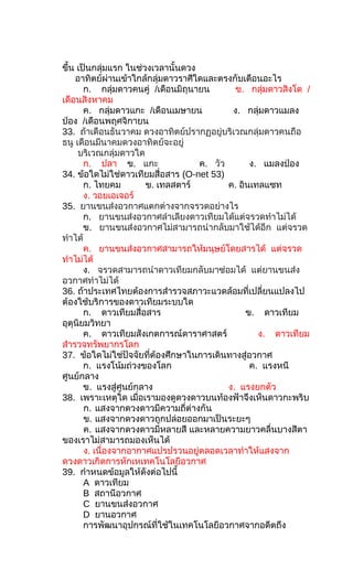 ขึ้น เป็นกลุ่มแรก ในช่วงเวลานั้นดวง
อาทิตย์ผ่านเข้าใกล้กลุ่มดาวราศีใดและตรงกับเดือนอะไร
ก. กลุ่มดาวคนคู่ /เดือนมิถุนายน ข. กลุ่มดาวสิงโต /
เดือนสิงหาคม
ค. กลุ่มดาวแกะ /เดือนเมษายน ง. กลุ่มดาวแมลง
ป่อง /เดือนพฤศจิกายน
33. ถ้าเดือนธันวาคม ดวงอาทิตย์ปรากฏอยู่บริเวณกลุ่มดาวคนถือ
ธนู เดือนมีนาคมดวงอาทิตย์จะอยู่
บริเวณกลุ่มดาวใด
ก. ปลา ข. แกะ ค. วัว ง. แมลงป่อง
34. ข้อใดไม่ใช่ดาวเทียมสื่อสาร (O-net 53)
ก. ไทยคม ข. เทลสตาร์ ค. อินเทลแซท
ง. วอยเอเจอร์
35. ยานขนส่งอวกาศแตกต่างจากจรวดอย่างไร
ก. ยานขนส่งอวกาศลำาเลียงดาวเทียมได้แต่จรวดทำาไม่ได้
ข. ยานขนส่งอวกาศไม่สามารถนำากลับมาใช้ได้อีก แต่จรวด
ทำาได้
ค. ยานขนส่งอวกาศสามารถให้มนุษย์โดยสารได้ แต่จรวด
ทำาไม่ได้
ง. จรวดสามารถนำาดาวเทียมกลับมาซ่อมได้ แต่ยานขนส่ง
อวกาศทำาไม่ได้
36. ถ้าประเทศไทยต้องการสำารวจสภาวะแวดล้อมที่เปลี่ยนแปลงไป
ต้องใช้บริการของดาวเทียมระบบใด
ก. ดาวเทียมสื่อสาร ข. ดาวเทียม
อุตุนิยมวิทยา
ค. ดาวเทียมสังเกตการณ์ดาราศาสตร์ ง. ดาวเทียม
สำารวจทรัพยากรโลก
37. ข้อใดไม่ใช่ปัจจัยที่ต้องศึกษาในการเดินทางสู่อวกาศ
ก. แรงโน้มถ่วงของโลก ค. แรงหนี
ศูนย์กลาง
ข. แรงสู่ศูนย์กลาง ง. แรงยกตัว
38. เพราะเหตุใด เมื่อเรามองดูดวงดาวบนท้องฟ้าจึงเห็นดาวกะพริบ
ก. แสงจากดวงดาวมีความถี่ต่างกัน
ข. แสงจากดวงดาวถูกปล่อยออกมาเป็นระยะๆ
ค. แสงจากดวงดาวมีหลายสี และหลายความยาวคลื่นบางสีตา
ของเราไม่สามารถมองเห็นได้
ง. เนื่องจากอากาศแปรปรวนอยู่ตลอดเวลาทำาให้แสงจาก
ดวงดาวเกิดการหักเหเทคโนโลยีอวกาศ
39. กำาหนดข้อมูลให้ดังต่อไปนี้
A ดาวเทียม
B สถานีอวกาศ
C ยานขนส่งอวกาศ
D ยานอวกาศ
การพัฒนาอุปกรณ์ที่ใช้ในเทคโนโลยีอวกาศจากอดีตถึง
 