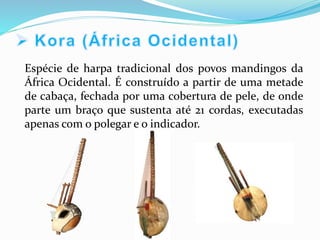 Espécie de harpa tradicional dos povos mandingos da
África Ocidental. É construído a partir de uma metade
de cabaça, fechada por uma cobertura de pele, de onde
parte um braço que sustenta até 21 cordas, executadas
apenas com o polegar e o indicador.
 