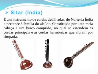 É um instrumento de cordas dedilhadas, do Norte da Índia
e pertence à família do alaúde. Constituído por uma meia
cabaça e um braço comprido, no qual se estendem as
cordas principais e as cordas harmónicas que vibram por
simpatia.
 