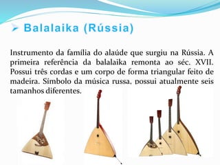 Instrumento da família do alaúde que surgiu na Rússia. A
primeira referência da balalaika remonta ao séc. XVII.
Possui três cordas e um corpo de forma triangular feito de
madeira. Símbolo da música russa, possui atualmente seis
tamanhos diferentes.
 